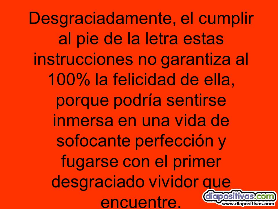 Desgraciadamente, el cumplir al pie de la letra estas instrucciones no garantiza al 100% la felicidad de ella, porque podría sentirse inmersa en una vida de sofocante perfección y fugarse con el primer desgraciado vividor que encuentre.