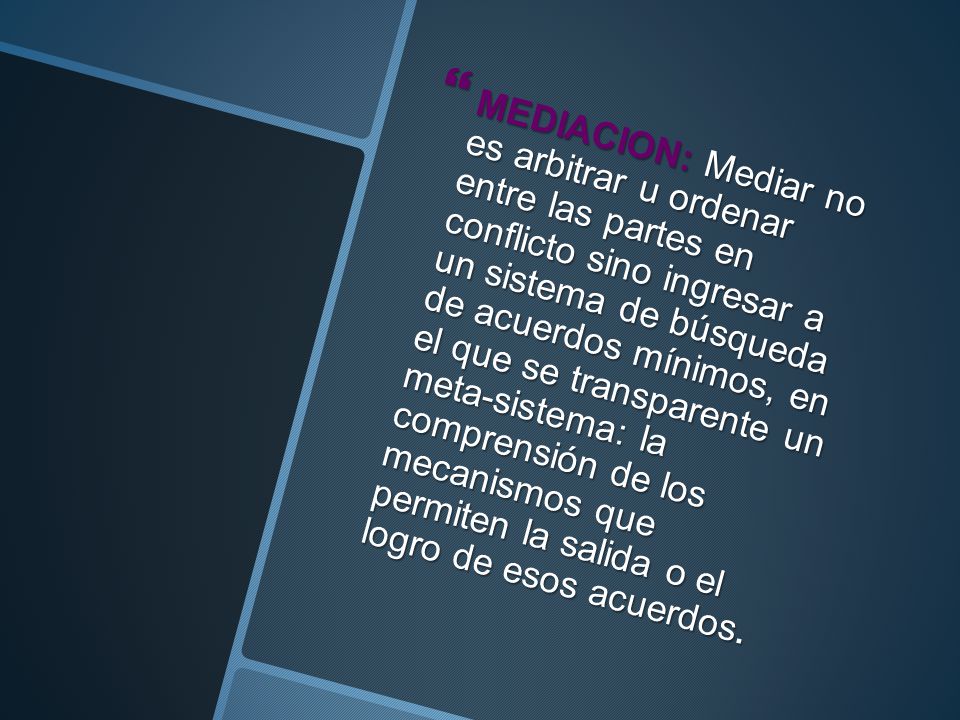 MEDIACION: Mediar no es arbitrar u ordenar entre las partes en conflicto sino ingresar a un sistema de búsqueda de acuerdos mínimos, en el que se transparente un meta- sistema: la comprensión de los mecanismos que permiten la salida o el logro de esos acuerdos.