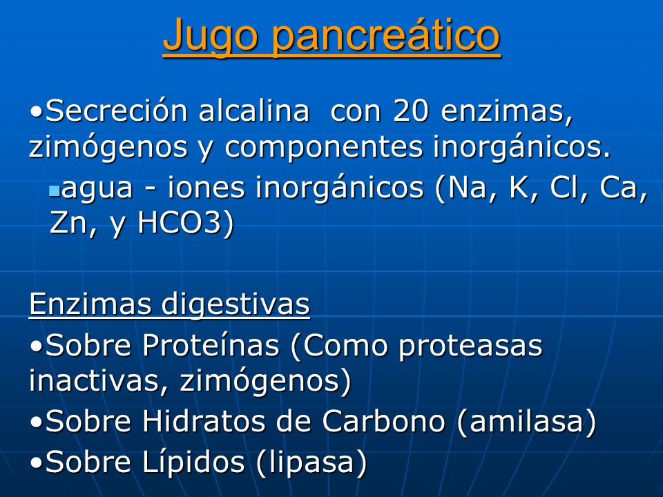 Jugo pancreático Secreción alcalina con 20 enzimas, zimógenos y componentes inorgánicos. agua - iones inorgánicos (Na, K, Cl, Ca, Zn, y HCO3)