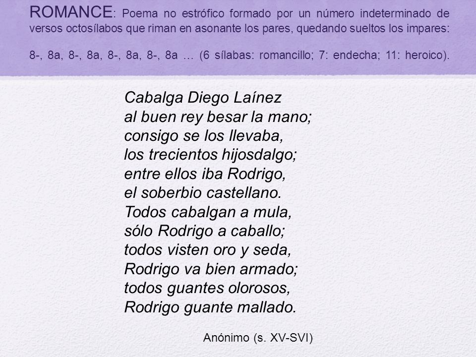 ROMANCE: Poema no estrófico formado por un número indeterminado de versos octosílabos que riman en asonante los pares, quedando sueltos los impares: 8-, 8a, 8-, 8a, 8-, 8a, 8-, 8a … (6 sílabas: romancillo; 7: endecha; 11: heroico).