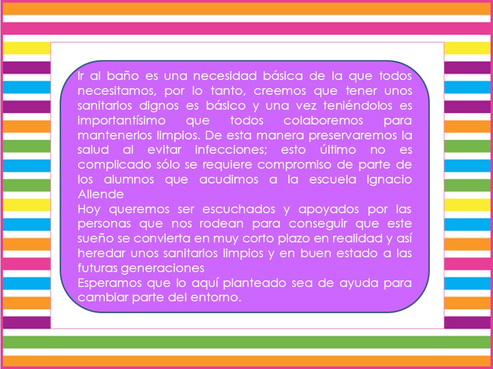 Ir al baño es una necesidad básica de la que todos necesitamos, por lo tanto, creemos que tener unos sanitarios dignos es básico y una vez teniéndolos es importantísimo que todos colaboremos para mantenerlos limpios. De esta manera preservaremos la salud al evitar infecciones; esto último no es complicado sólo se requiere compromiso de parte de los alumnos que acudimos a la escuela Ignacio Allende