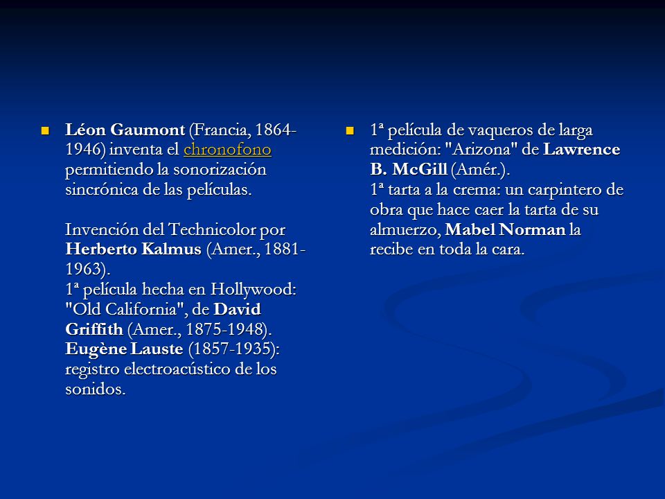 Léon Gaumont (Francia, ) inventa el chronofono permitiendo la sonorización sincrónica de las películas. Invención del Technicolor por Herberto Kalmus (Amer., ). 1ª película hecha en Hollywood: Old California , de David Griffith (Amer., ). Eugène Lauste ( ): registro electroacústico de los sonidos.
