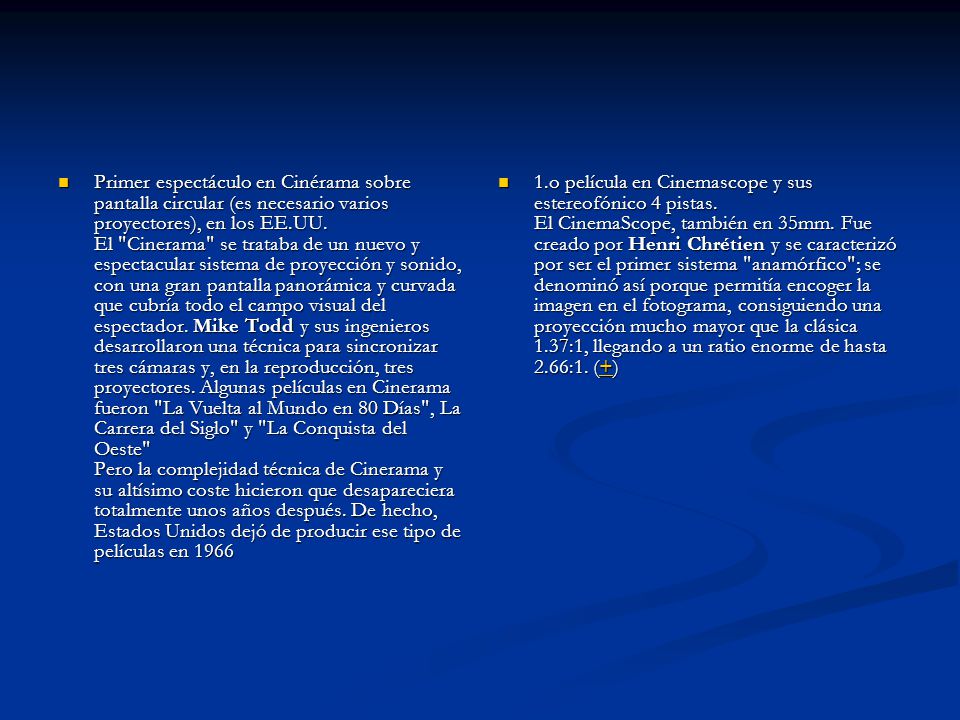 Primer espectáculo en Cinérama sobre pantalla circular (es necesario varios proyectores), en los EE.UU. El Cinerama se trataba de un nuevo y espectacular sistema de proyección y sonido, con una gran pantalla panorámica y curvada que cubría todo el campo visual del espectador. Mike Todd y sus ingenieros desarrollaron una técnica para sincronizar tres cámaras y, en la reproducción, tres proyectores. Algunas películas en Cinerama fueron La Vuelta al Mundo en 80 Días , La Carrera del Siglo y La Conquista del Oeste Pero la complejidad técnica de Cinerama y su altísimo coste hicieron que desapareciera totalmente unos años después. De hecho, Estados Unidos dejó de producir ese tipo de películas en 1966