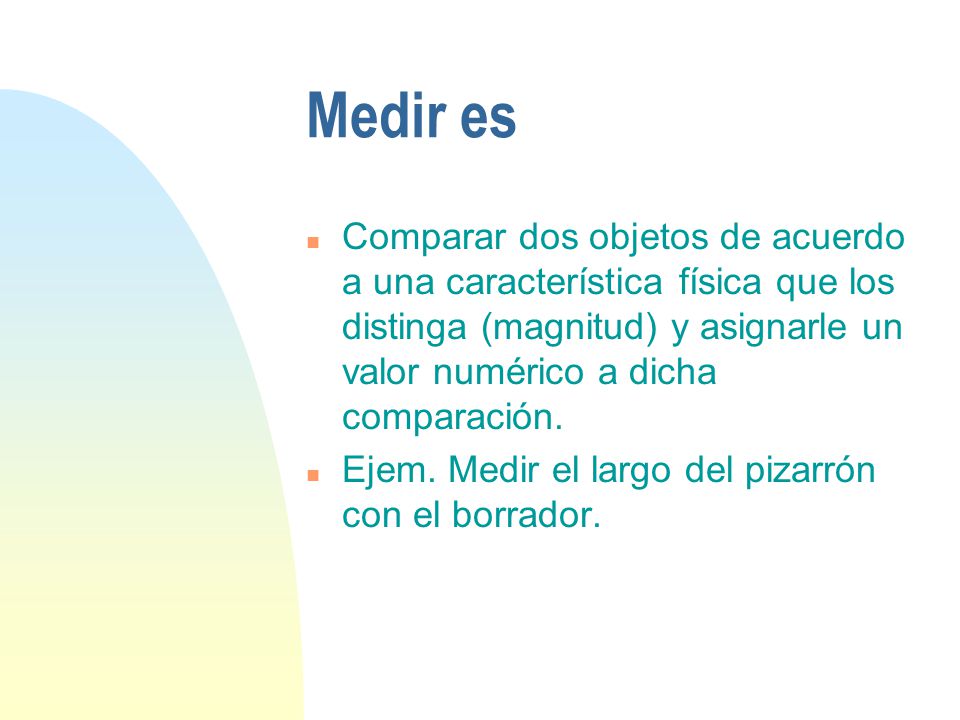 Medir es Comparar dos objetos de acuerdo a una característica física que los distinga (magnitud) y asignarle un valor numérico a dicha comparación.