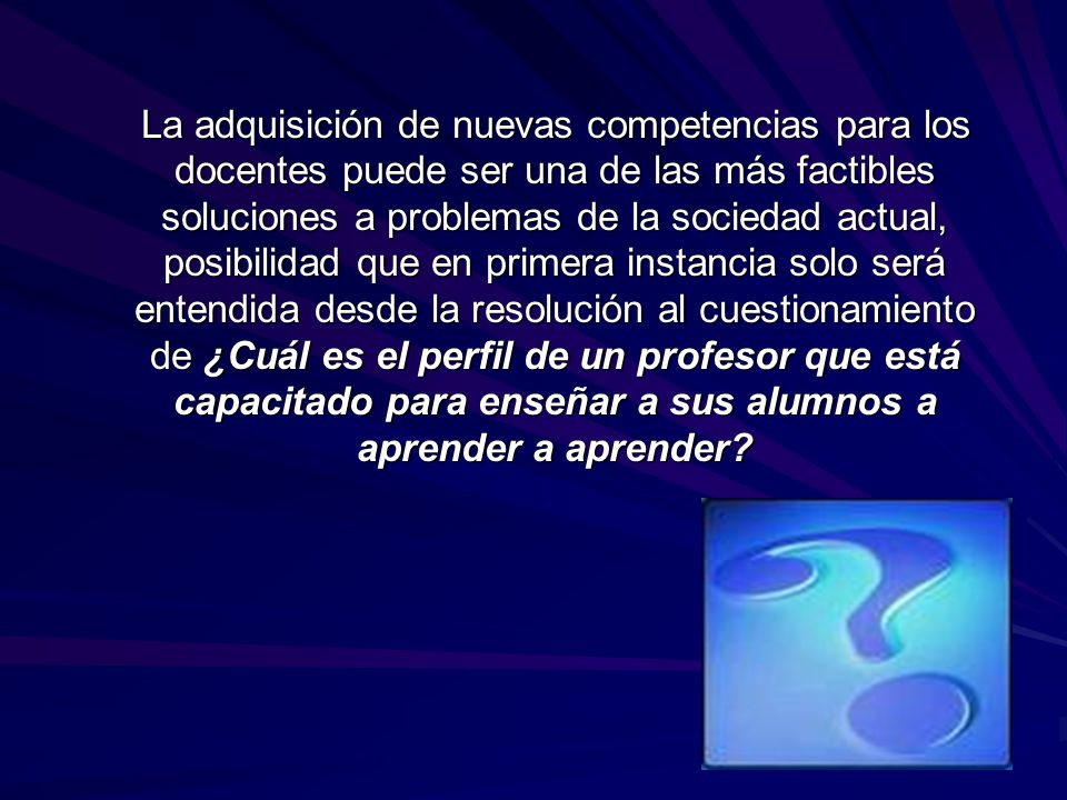 La adquisición de nuevas competencias para los docentes puede ser una de las más factibles soluciones a problemas de la sociedad actual, posibilidad que en primera instancia solo será entendida desde la resolución al cuestionamiento de ¿Cuál es el perfil de un profesor que está capacitado para enseñar a sus alumnos a aprender a aprender