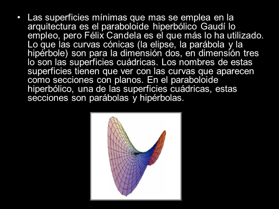 Las superficies mínimas que mas se emplea en la arquitectura es el paraboloide hiperbólico Gaudí lo empleo, pero Félix Candela es el que más lo ha utilizado.