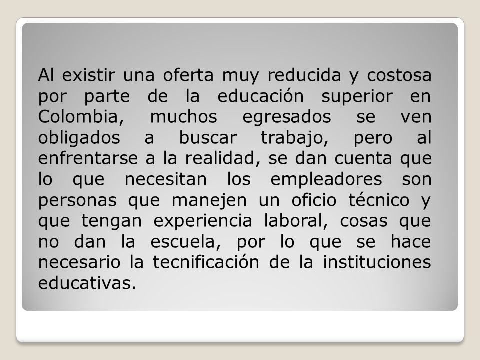 Al existir una oferta muy reducida y costosa por parte de la educación superior en Colombia, muchos egresados se ven obligados a buscar trabajo, pero al enfrentarse a la realidad, se dan cuenta que lo que necesitan los empleadores son personas que manejen un oficio técnico y que tengan experiencia laboral, cosas que no dan la escuela, por lo que se hace necesario la tecnificación de la instituciones educativas.