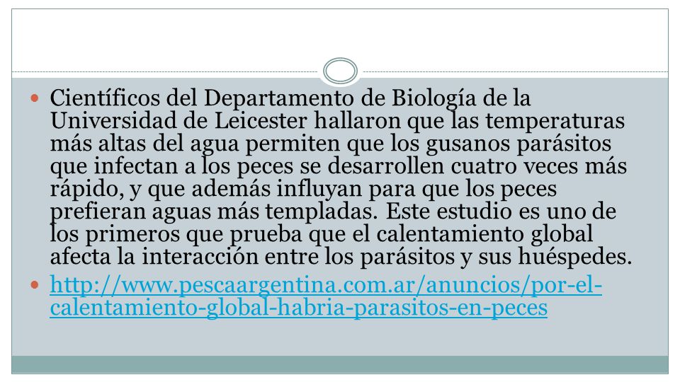 Científicos del Departamento de Biología de la Universidad de Leicester hallaron que las temperaturas más altas del agua permiten que los gusanos parásitos que infectan a los peces se desarrollen cuatro veces más rápido, y que además influyan para que los peces prefieran aguas más templadas. Este estudio es uno de los primeros que prueba que el calentamiento global afecta la interacción entre los parásitos y sus huéspedes.