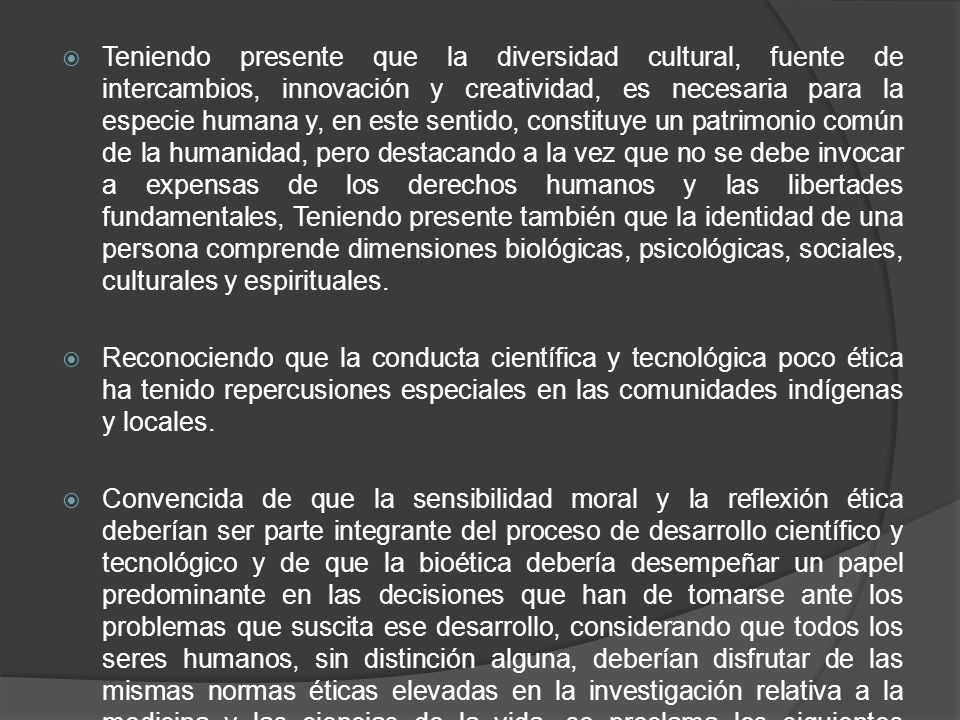 Teniendo presente que la diversidad cultural, fuente de intercambios, innovación y creatividad, es necesaria para la especie humana y, en este sentido, constituye un patrimonio común de la humanidad, pero destacando a la vez que no se debe invocar a expensas de los derechos humanos y las libertades fundamentales, Teniendo presente también que la identidad de una persona comprende dimensiones biológicas, psicológicas, sociales, culturales y espirituales.