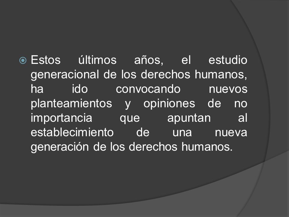 Estos últimos años, el estudio generacional de los derechos humanos, ha ido convocando nuevos planteamientos y opiniones de no importancia que apuntan al establecimiento de una nueva generación de los derechos humanos.