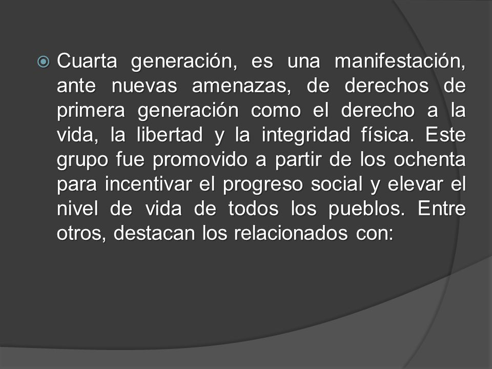 Cuarta generación, es una manifestación, ante nuevas amenazas, de derechos de primera generación como el derecho a la vida, la libertad y la integridad física.