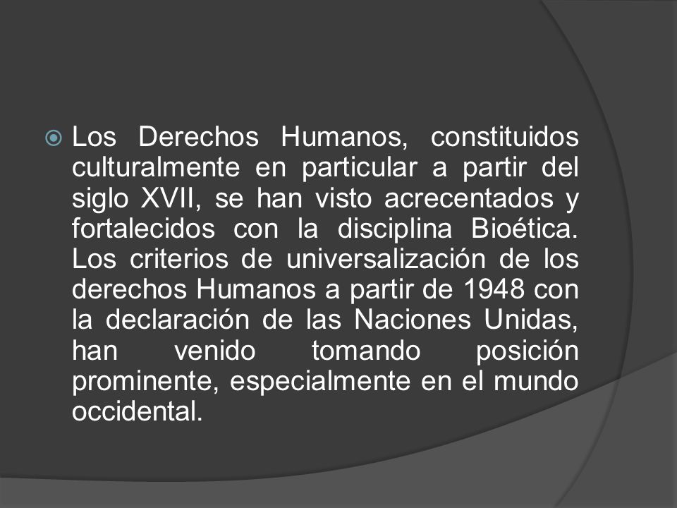 Los Derechos Humanos, constituidos culturalmente en particular a partir del siglo XVII, se han visto acrecentados y fortalecidos con la disciplina Bioética.