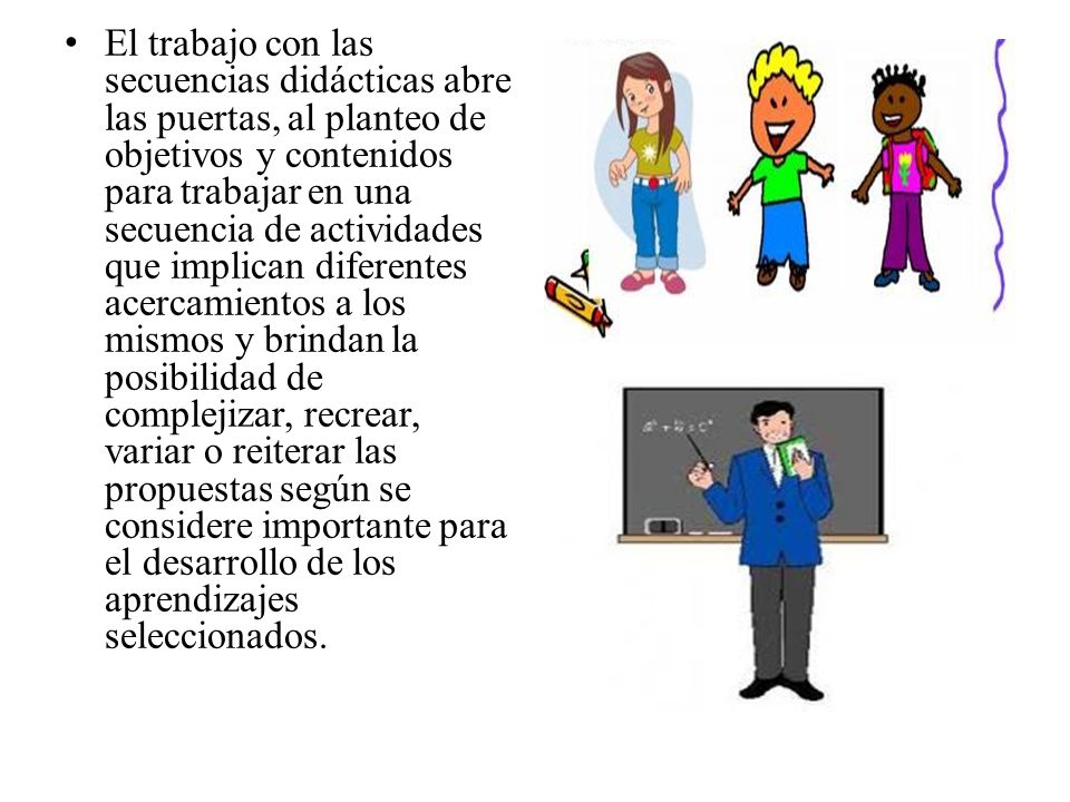 El trabajo con las secuencias didácticas abre las puertas, al planteo de objetivos y contenidos para trabajar en una secuencia de actividades que implican diferentes acercamientos a los mismos y brindan la posibilidad de complejizar, recrear, variar o reiterar las propuestas según se considere importante para el desarrollo de los aprendizajes seleccionados.