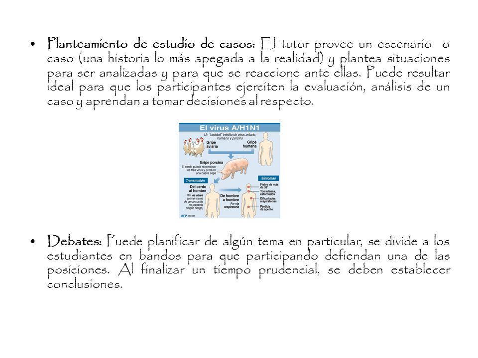 Planteamiento de estudio de casos: El tutor provee un escenario o caso (una historia lo más apegada a la realidad) y plantea situaciones para ser analizadas y para que se reaccione ante ellas. Puede resultar ideal para que los participantes ejerciten la evaluación, análisis de un caso y aprendan a tomar decisiones al respecto.