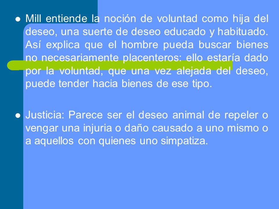 Mill entiende la noción de voluntad como hija del deseo, una suerte de deseo educado y habituado. Así explica que el hombre pueda buscar bienes no necesariamente placenteros: ello estaría dado por la voluntad, que una vez alejada del deseo, puede tender hacia bienes de ese tipo.