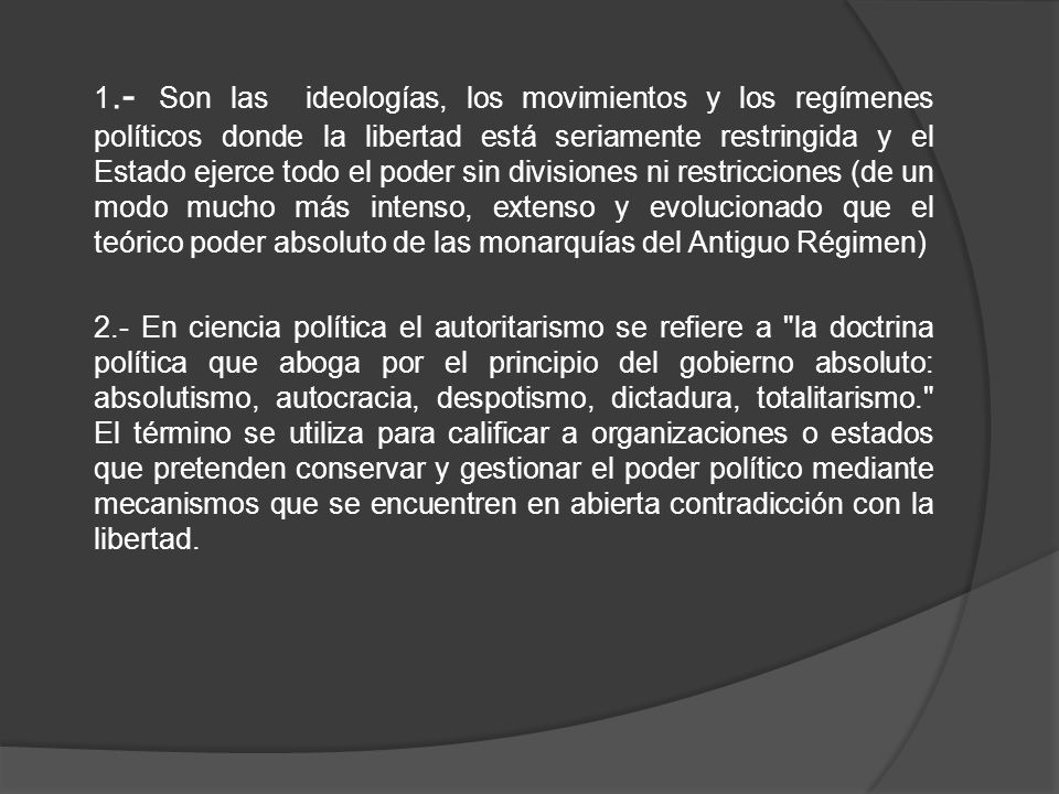 1.- Son las ideologías, los movimientos y los regímenes políticos donde la libertad está seriamente restringida y el Estado ejerce todo el poder sin divisiones ni restricciones (de un modo mucho más intenso, extenso y evolucionado que el teórico poder absoluto de las monarquías del Antiguo Régimen) 2.- En ciencia política el autoritarismo se refiere a la doctrina política que aboga por el principio del gobierno absoluto: absolutismo, autocracia, despotismo, dictadura, totalitarismo. El término se utiliza para calificar a organizaciones o estados que pretenden conservar y gestionar el poder político mediante mecanismos que se encuentren en abierta contradicción con la libertad.
