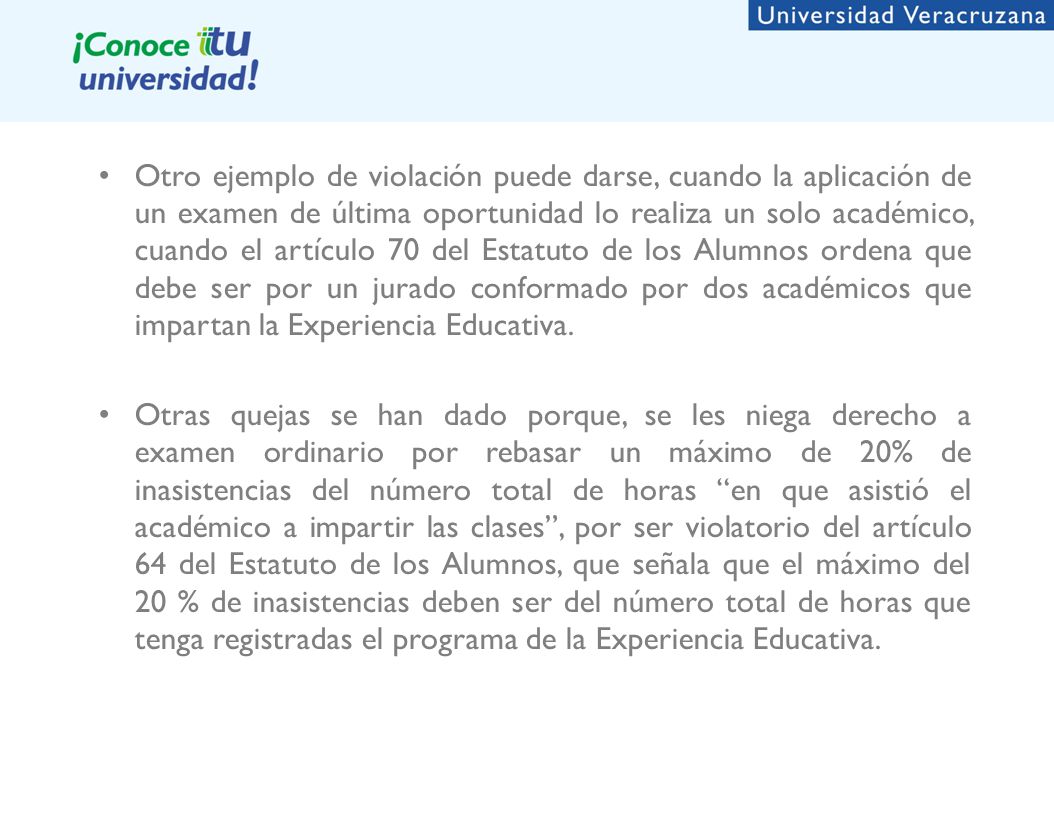 Otro ejemplo de violación puede darse, cuando la aplicación de un examen de última oportunidad lo realiza un solo académico, cuando el artículo 70 del Estatuto de los Alumnos ordena que debe ser por un jurado conformado por dos académicos que impartan la Experiencia Educativa.