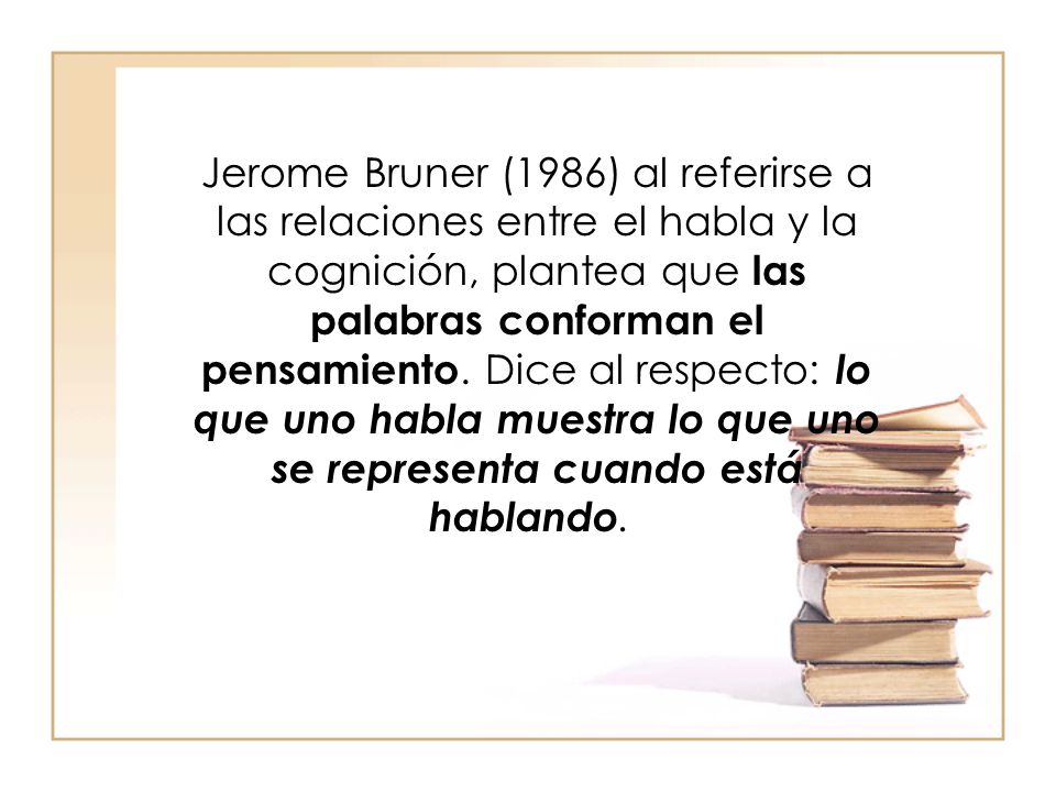 Jerome Bruner (1986) al referirse a las relaciones entre el habla y la cognición, plantea que las palabras conforman el pensamiento.