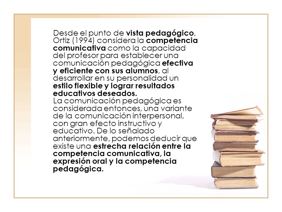 Desde el punto de vista pedagógico, Ortiz (1994) considera la competencia comunicativa como la capacidad del profesor para establecer una comunicación pedagógica efectiva y eficiente con sus alumnos, al desarrollar en su personalidad un estilo flexible y lograr resultados educativos deseados.