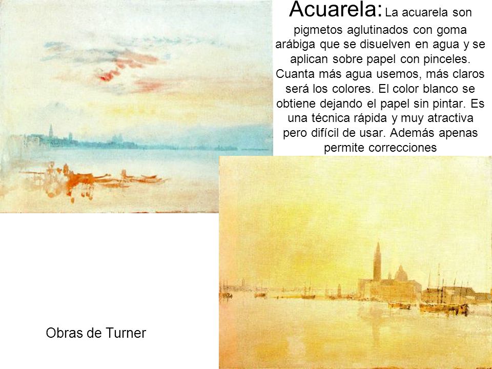 Acuarela: La acuarela son pigmetos aglutinados con goma arábiga que se disuelven en agua y se aplican sobre papel con pinceles. Cuanta más agua usemos, más claros será los colores. El color blanco se obtiene dejando el papel sin pintar. Es una técnica rápida y muy atractiva pero difícil de usar. Además apenas permite correcciones