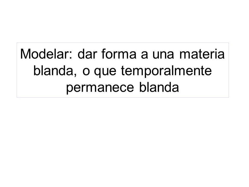 Modelar: dar forma a una materia blanda, o que temporalmente permanece blanda