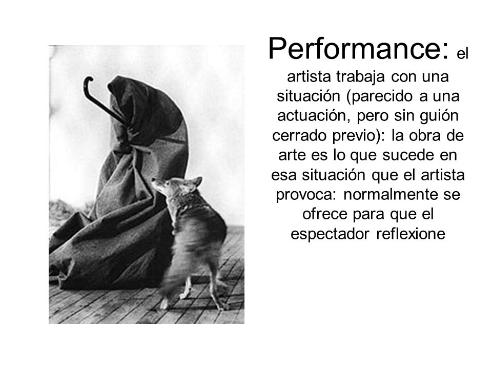 Performance: el artista trabaja con una situación (parecido a una actuación, pero sin guión cerrado previo): la obra de arte es lo que sucede en esa situación que el artista provoca: normalmente se ofrece para que el espectador reflexione