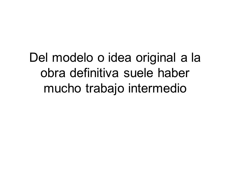 Del modelo o idea original a la obra definitiva suele haber mucho trabajo intermedio