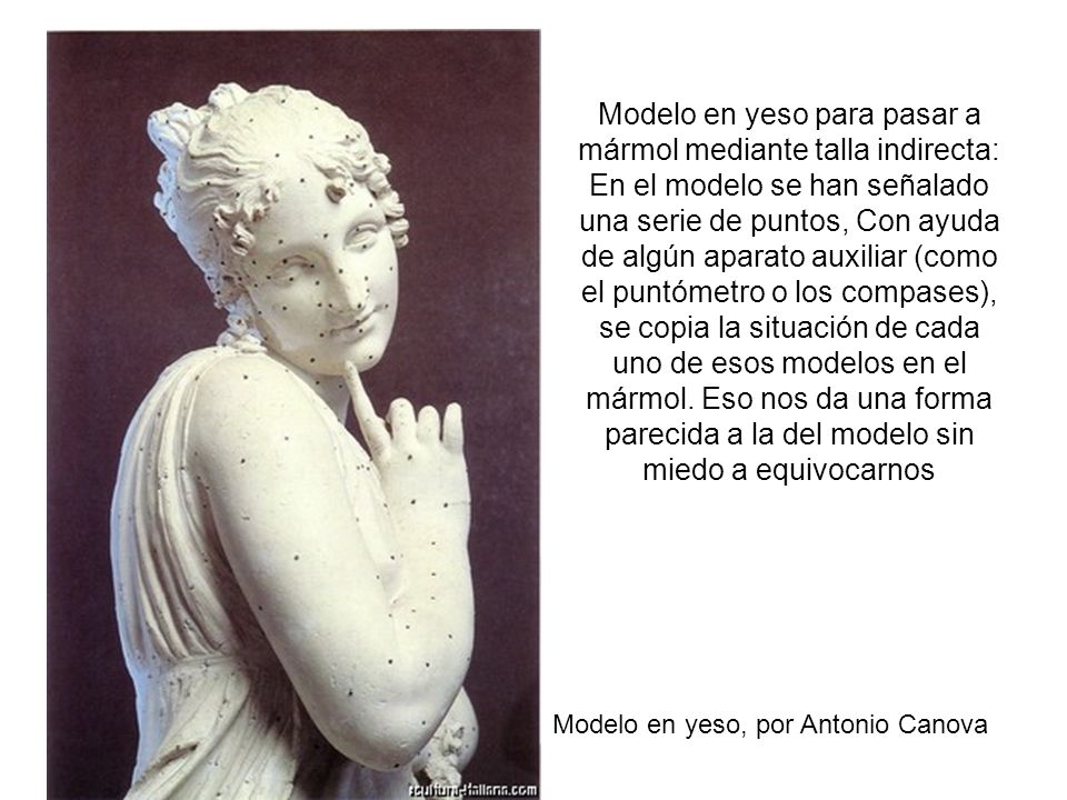 Modelo en yeso para pasar a mármol mediante talla indirecta: En el modelo se han señalado una serie de puntos, Con ayuda de algún aparato auxiliar (como el puntómetro o los compases), se copia la situación de cada uno de esos modelos en el mármol. Eso nos da una forma parecida a la del modelo sin miedo a equivocarnos