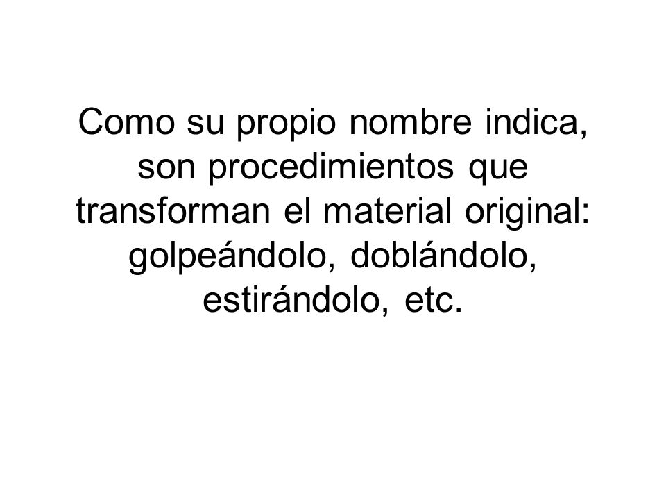Como su propio nombre indica, son procedimientos que transforman el material original: golpeándolo, doblándolo, estirándolo, etc.