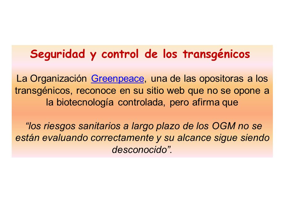 Seguridad y control de los transgénicos La Organización Greenpeace, una de las opositoras a los transgénicos, reconoce en su sitio web que no se opone a la biotecnología controlada, pero afirma que