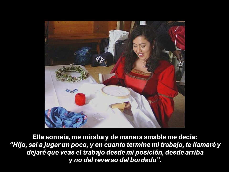 Ella sonreía, me miraba y de manera amable me decía: Hijo, sal a jugar un poco, y en cuanto termine mi trabajo, te llamaré y dejaré que veas el trabajo desde mi posición, desde arriba y no del reverso del bordado .