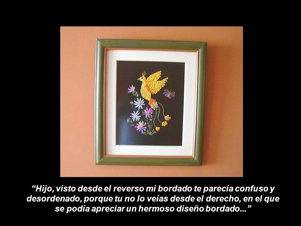 Hijo, visto desde el reverso mi bordado te parecía confuso y desordenado, porque tu no lo veías desde el derecho, en el que se podía apreciar un hermoso diseño bordado...
