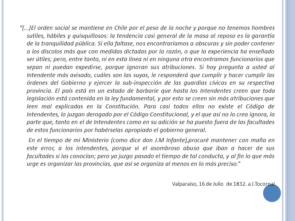 (...)El orden social se mantiene en Chile por el peso de la noche y porque no tenemos hombres sutiles, hábiles y quisquillosos: la tendencia casi general de la masa al reposo es la garantía de la tranquilidad pública. Si ella faltase, nos encontraríamos a obscuras y sin poder contener a los díscolos más que con medidas dictadas por la razón, o que la experiencia ha enseñado ser útiles; pero, entre tanto, ni en esta línea ni en ninguna otra encontramos funcionarios que sepan ni puedan expedirse, porque ignoran sus atribuciones. Si hoy pregunta a usted al Intendente más avisado, cuáles son las suyas, le responderá que cumplir y hacer cumplir las órdenes del Gobierno y ejercer la sub-inspección de las guardias cívicas en su respectiva provincia. El país está en un estado de barbarie que hasta los Intendentes creen que toda legislación está contenida en la ley fundamental, y por esto se creen sin más atribuciones que leen mal explicadas en la Constitución. Para casi todos ellos no existe el Código de Intendentes, lo juzgan derogado por el Código Constitucional, y el que así no lo crea ignora, la parte que, tanto en el de Intendentes como en su adición se ha puesto fuera de las facultades de estos funcionarios por habérselas apropiado el gobierno general.
