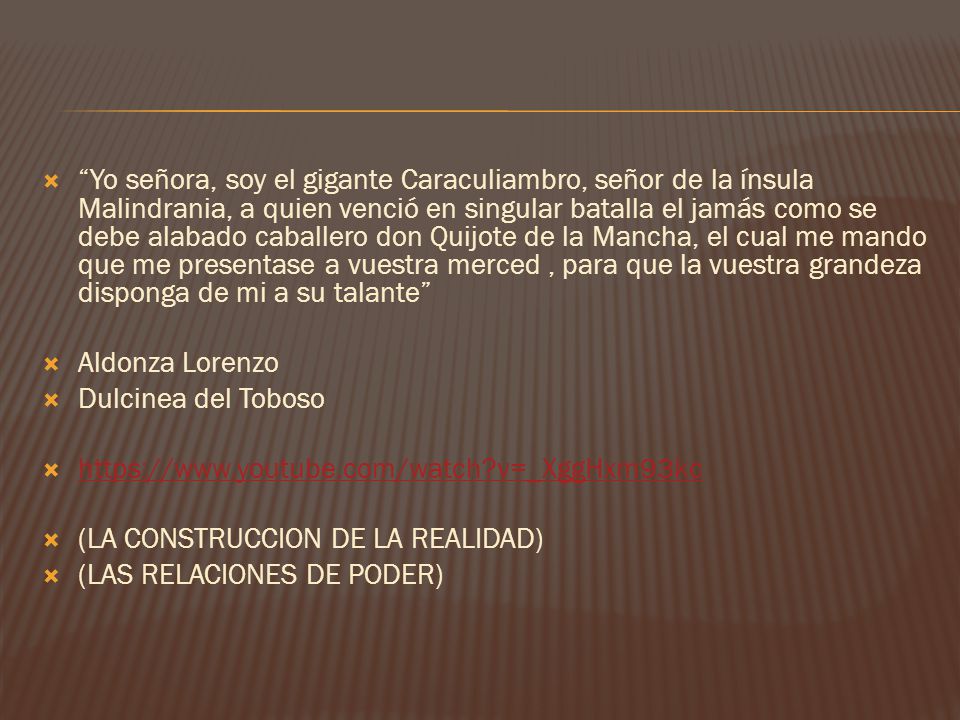 Yo señora, soy el gigante Caraculiambro, señor de la ínsula Malindrania, a quien venció en singular batalla el jamás como se debe alabado caballero don Quijote de la Mancha, el cual me mando que me presentase a vuestra merced , para que la vuestra grandeza disponga de mi a su talante
