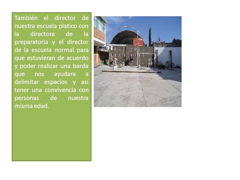 También el director de nuestra escuela platico con la directora de la preparatoria y el director de la escuela normal para que estuvieran de acuerdo y poder realizar una barda que nos ayudara a delimitar espacios y así tener una convivencia con personas de nuestra misma edad.