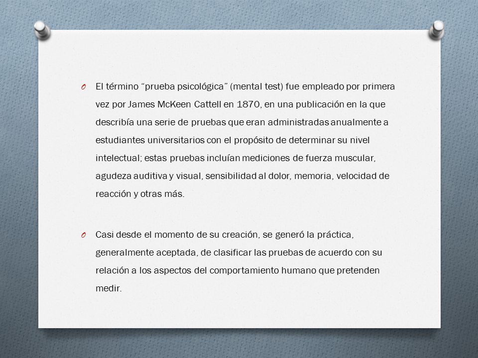El término prueba psicológica (mental test) fue empleado por primera vez por James McKeen Cattell en 1870, en una publicación en la que describía una serie de pruebas que eran administradas anualmente a estudiantes universitarios con el propósito de determinar su nivel intelectual; estas pruebas incluían mediciones de fuerza muscular, agudeza auditiva y visual, sensibilidad al dolor, memoria, velocidad de reacción y otras más.