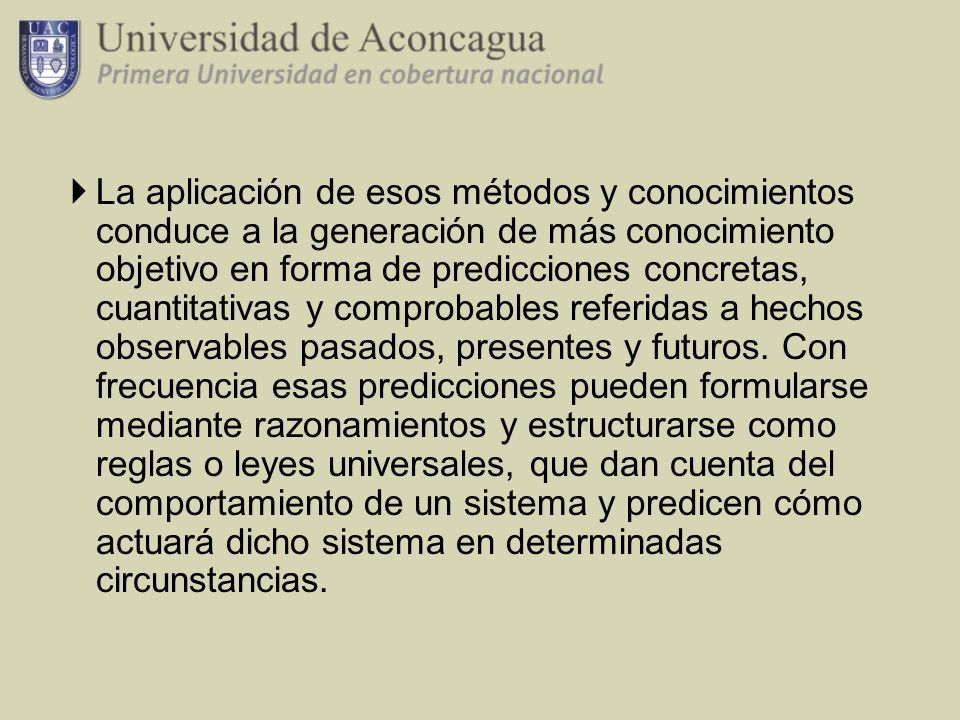 La aplicación de esos métodos y conocimientos conduce a la generación de más conocimiento objetivo en forma de predicciones concretas, cuantitativas y comprobables referidas a hechos observables pasados, presentes y futuros.