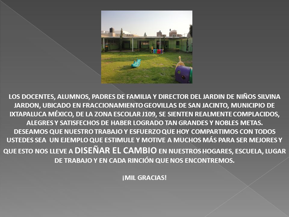 LOS DOCENTES, ALUMNOS, PADRES DE FAMILIA Y DIRECTOR DEL JARDIN DE NIÑOS SILVINA JARDON, UBICADO EN FRACCIONAMIENTO GEOVILLAS DE SAN JACINTO, MUNICIPIO DE IXTAPALUCA MÉXICO, DE LA ZONA ESCOLAR J109, SE SIENTEN REALMENTE COMPLACIDOS, ALEGRES Y SATISFECHOS DE HABER LOGRADO TAN GRANDES Y NOBLES METAS.