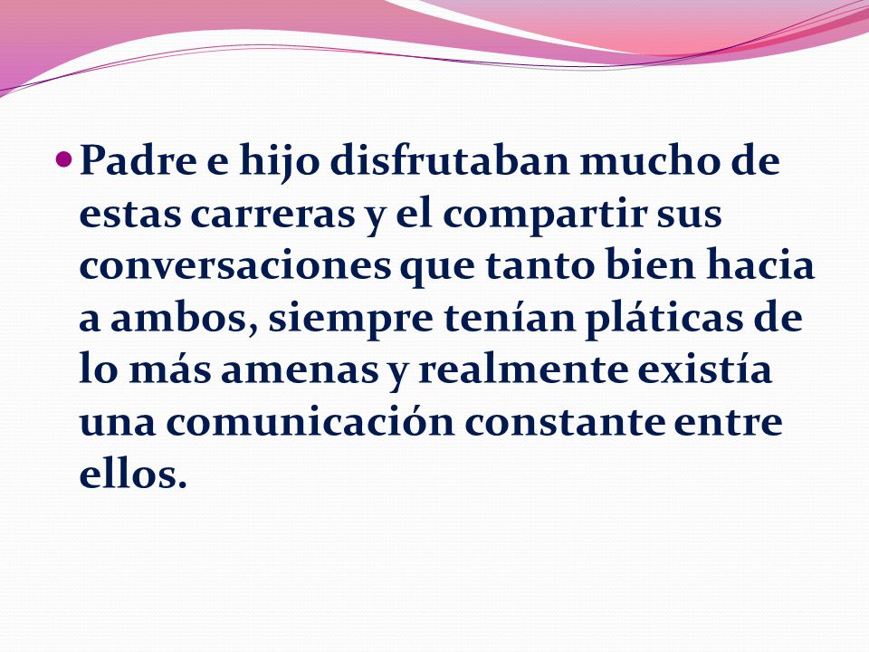 Padre e hijo disfrutaban mucho de estas carreras y el compartir sus conversaciones que tanto bien hacia a ambos, siempre tenían pláticas de lo más amenas y realmente existía una comunicación constante entre ellos.