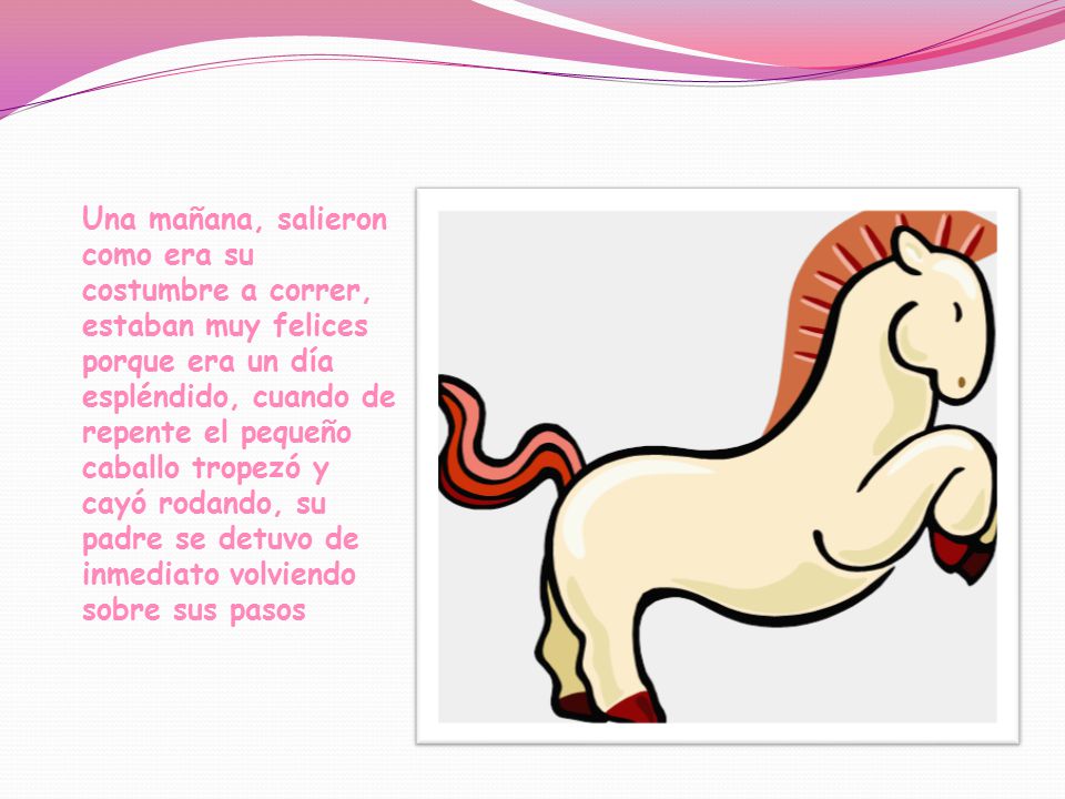 Una mañana, salieron como era su costumbre a correr, estaban muy felices porque era un día espléndido, cuando de repente el pequeño caballo tropezó y cayó rodando, su padre se detuvo de inmediato volviendo sobre sus pasos
