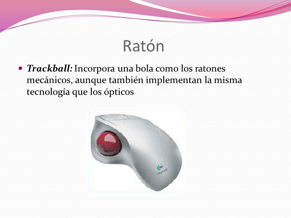 Ratón Trackball: Incorpora una bola como los ratones mecánicos, aunque también implementan la misma tecnología que los ópticos