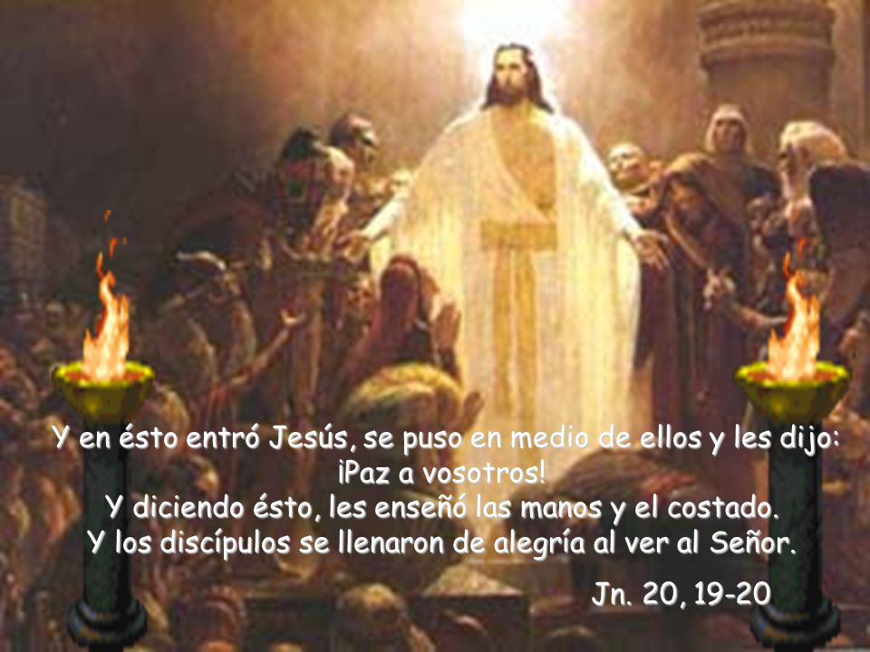 Y en ésto entró Jesús, se puso en medio de ellos y les dijo: ¡Paz a vosotros! Y diciendo ésto, les enseñó las manos y el costado. Y los discípulos se llenaron de alegría al ver al Señor.
