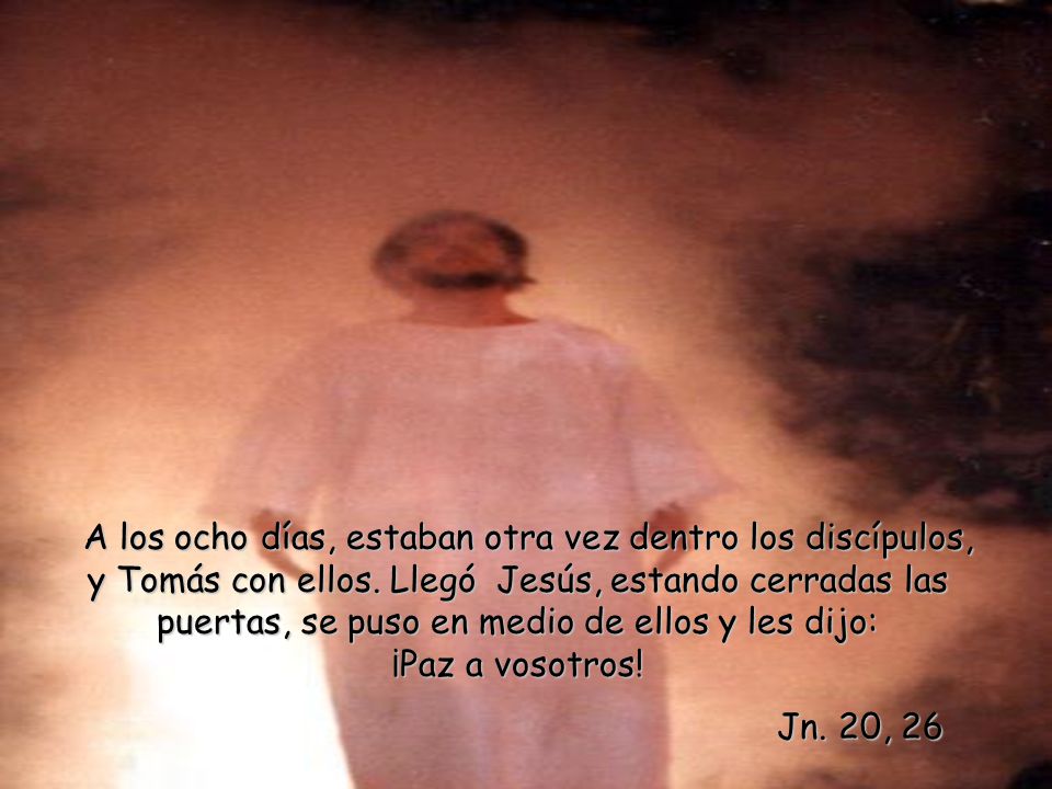 A los ocho días, estaban otra vez dentro los discípulos, y Tomás con ellos. Llegó Jesús, estando cerradas las puertas, se puso en medio de ellos y les dijo: ¡Paz a vosotros!
