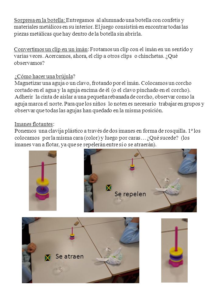 Sorpresa en la botella: Entregamos al alumnado una botella con confetis y materiales metálicos en su interior. El juego consistirá en encontrar todas las piezas metálicas que hay dentro de la botella sin abrirla. Convertimos un clip en un imán: Frotamos un clip con el imán en un sentido y varias veces. Acercamos, ahora, el clip a otros clips o chinchetas. ¿Qué observamos