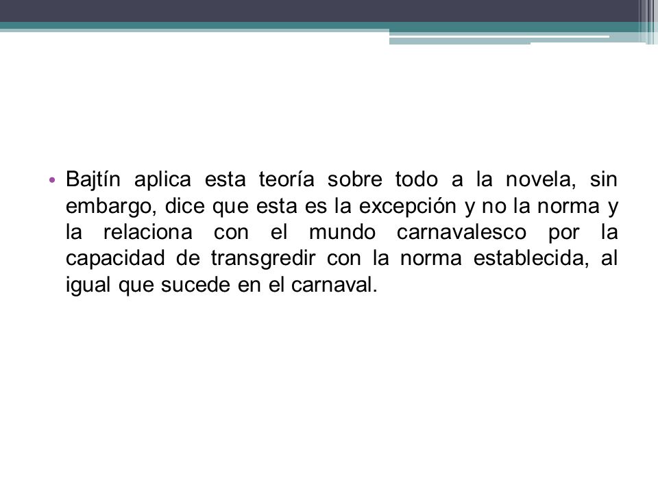 Bajtín aplica esta teoría sobre todo a la novela, sin embargo, dice que esta es la excepción y no la norma y la relaciona con el mundo carnavalesco por la capacidad de transgredir con la norma establecida, al igual que sucede en el carnaval.