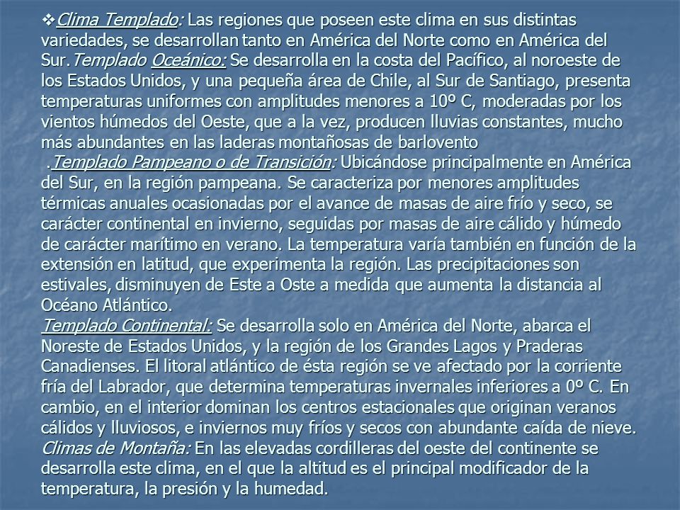Clima Templado: Las regiones que poseen este clima en sus distintas variedades, se desarrollan tanto en América del Norte como en América del Sur.Templado Oceánico: Se desarrolla en la costa del Pacífico, al noroeste de los Estados Unidos, y una pequeña área de Chile, al Sur de Santiago, presenta temperaturas uniformes con amplitudes menores a 10º C, moderadas por los vientos húmedos del Oeste, que a la vez, producen lluvias constantes, mucho más abundantes en las laderas montañosas de barlovento .Templado Pampeano o de Transición: Ubicándose principalmente en América del Sur, en la región pampeana.