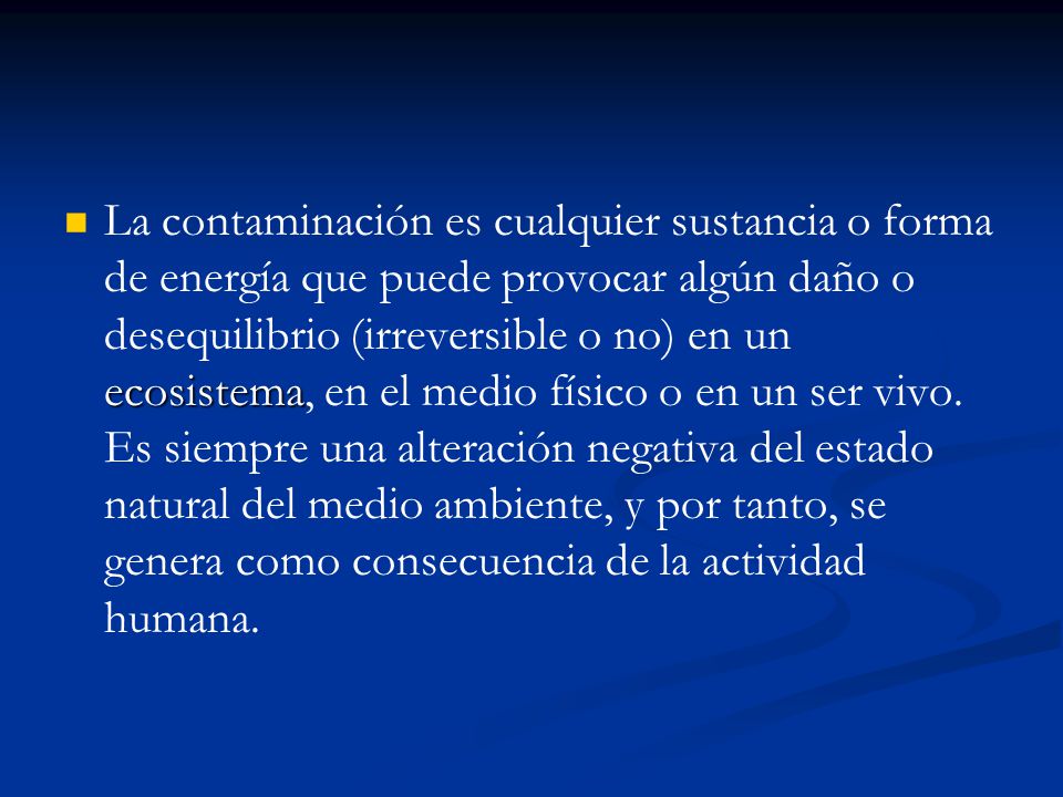 La contaminación es cualquier sustancia o forma de energía que puede provocar algún daño o desequilibrio (irreversible o no) en un ecosistema, en el medio físico o en un ser vivo.