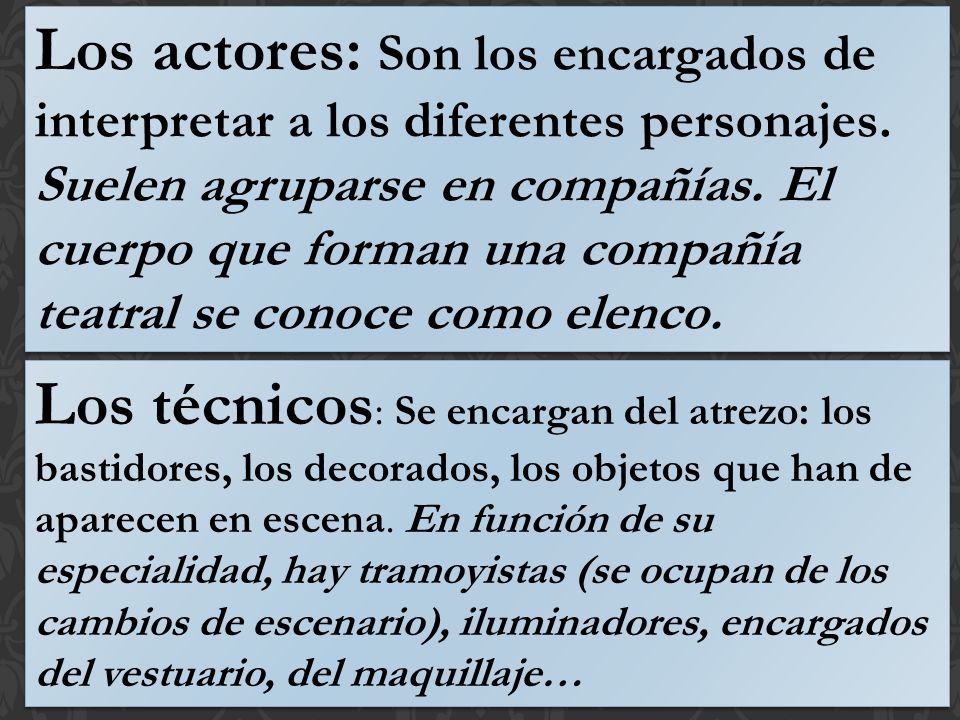 Los actores: Son los encargados de interpretar a los diferentes personajes. Suelen agruparse en compañías. El cuerpo que forman una compañía teatral se conoce como elenco.