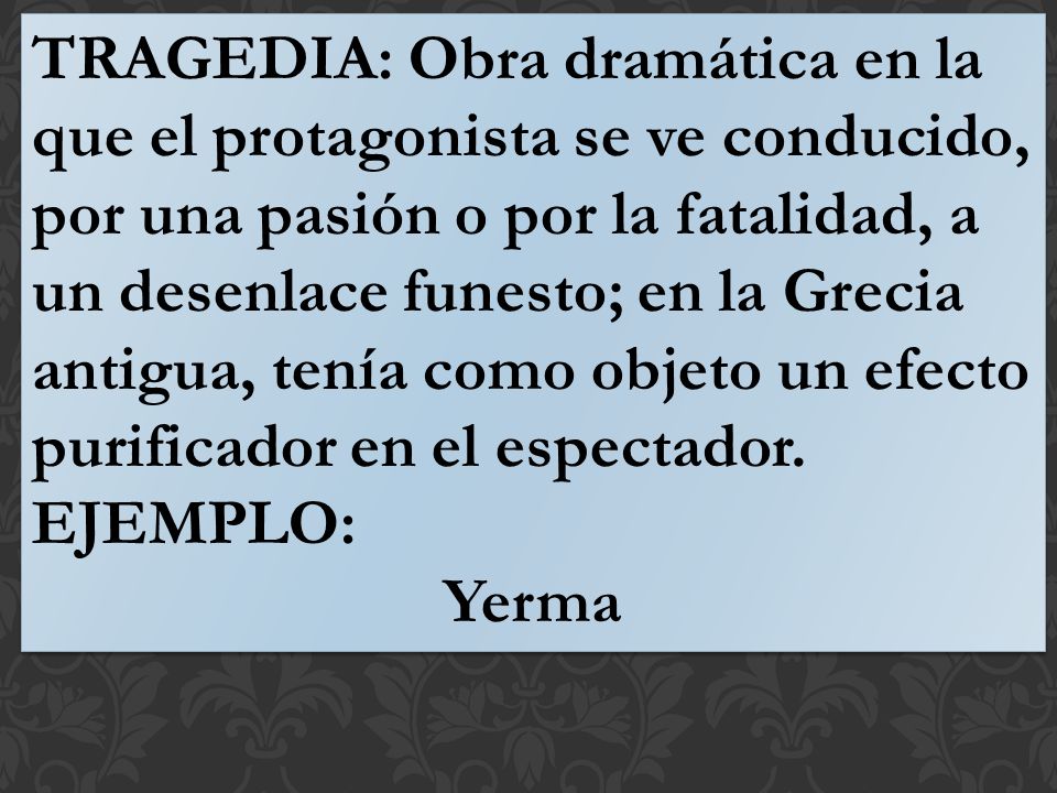 TRAGEDIA: Obra dramática en la que el protagonista se ve conducido, por una pasión o por la fatalidad, a un desenlace funesto; en la Grecia antigua, tenía como objeto un efecto purificador en el espectador.