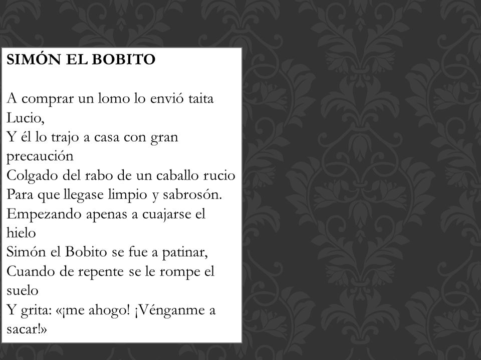 SIMÓN EL BOBITO A comprar un lomo lo envió taita Lucio, Y él lo trajo a casa con gran precaución. Colgado del rabo de un caballo rucio.